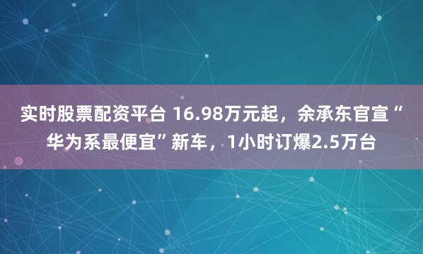 实时股票配资平台 16.98万元起，余承东官宣“华为系最便宜”新车，1小时订爆2.5万台