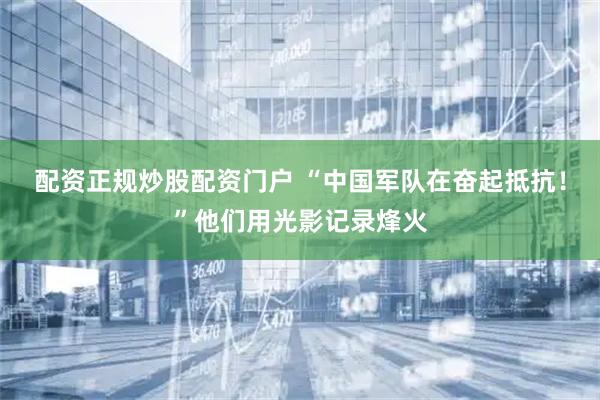配资正规炒股配资门户 “中国军队在奋起抵抗！”他们用光影记录烽火