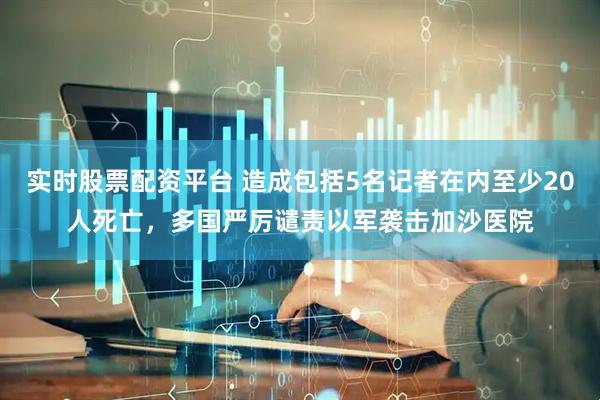 实时股票配资平台 造成包括5名记者在内至少20人死亡，多国严厉谴责以军袭击加沙医院