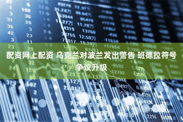 配资网上配资 乌克兰对波兰发出警告 班德拉符号争议升级