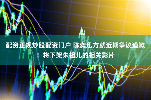 配资正规炒股配资门户 陈奕迅方就近期争议道歉！将下架朱祖儿的相关影片