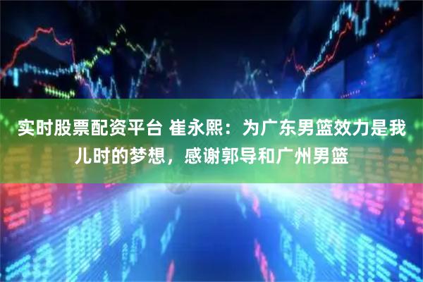 实时股票配资平台 崔永熙：为广东男篮效力是我儿时的梦想，感谢郭导和广州男篮