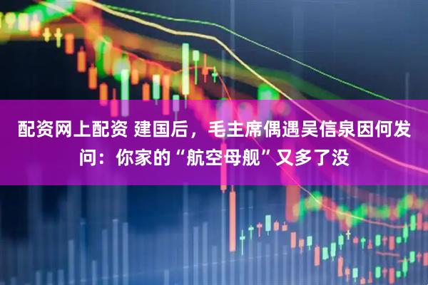 配资网上配资 建国后，毛主席偶遇吴信泉因何发问：你家的“航空母舰”又多了没