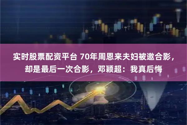 实时股票配资平台 70年周恩来夫妇被邀合影，却是最后一次合影，邓颖超：我真后悔