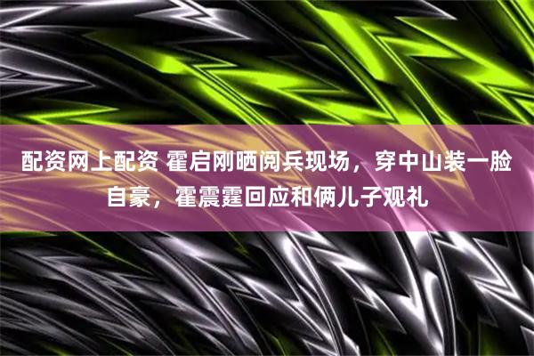 配资网上配资 霍启刚晒阅兵现场，穿中山装一脸自豪，霍震霆回应和俩儿子观礼