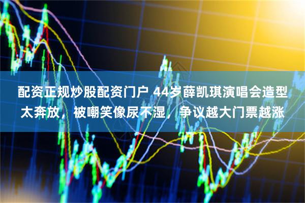 配资正规炒股配资门户 44岁薛凯琪演唱会造型太奔放，被嘲笑像尿不湿，争议越大门票越涨