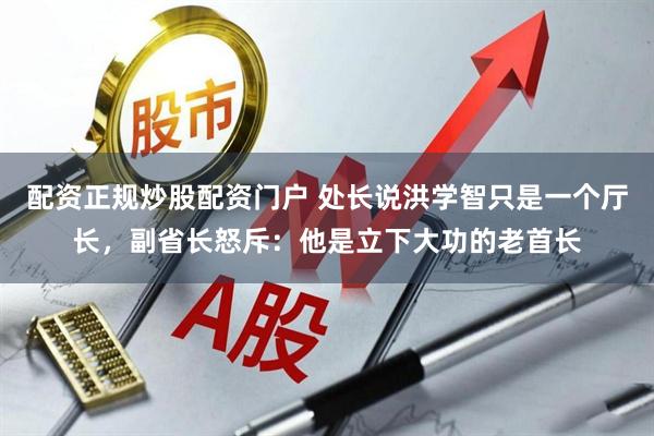 配资正规炒股配资门户 处长说洪学智只是一个厅长，副省长怒斥：他是立下大功的老首长