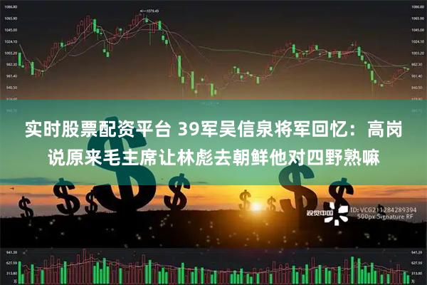 实时股票配资平台 39军吴信泉将军回忆：高岗说原来毛主席让林彪去朝鲜他对四野熟嘛