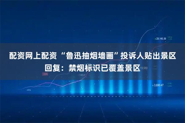 配资网上配资 “鲁迅抽烟墙画”投诉人贴出景区回复：禁烟标识已覆盖景区