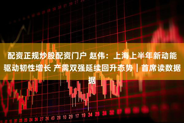 配资正规炒股配资门户 赵伟：上海上半年新动能驱动韧性增长 产需双强延续回升态势︱首席读数据