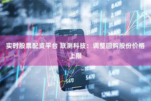 实时股票配资平台 联测科技：调整回购股份价格上限