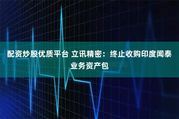 配资炒股优质平台 立讯精密：终止收购印度闻泰业务资产包