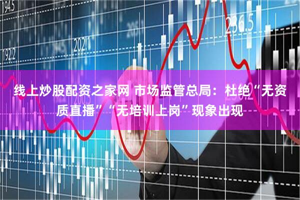 线上炒股配资之家网 市场监管总局：杜绝“无资质直播”“无培训上岗”现象出现