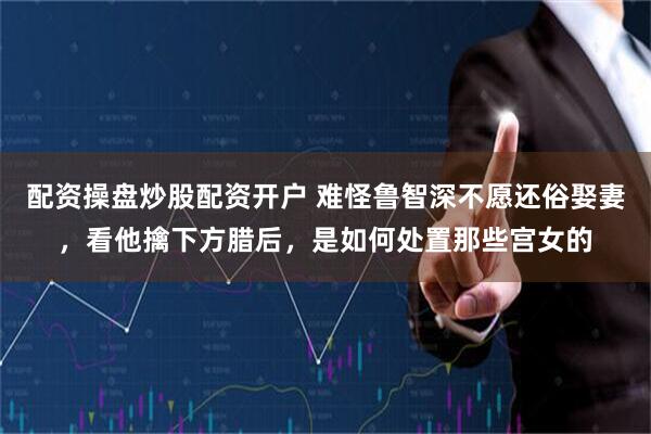 配资操盘炒股配资开户 难怪鲁智深不愿还俗娶妻，看他擒下方腊后，是如何处置那些宫女的