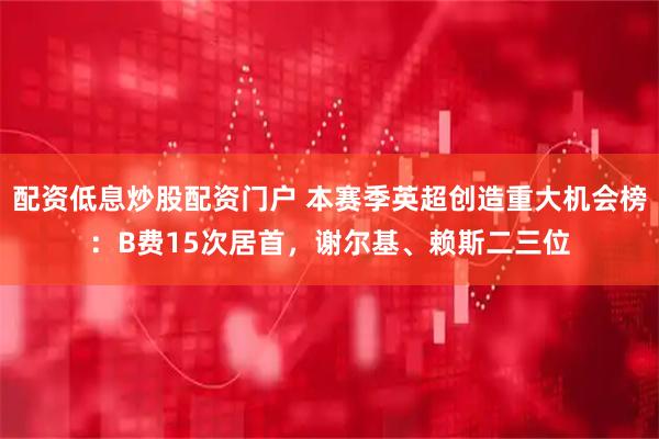 配资低息炒股配资门户 本赛季英超创造重大机会榜：B费15次居首，谢尔基、赖斯二三位