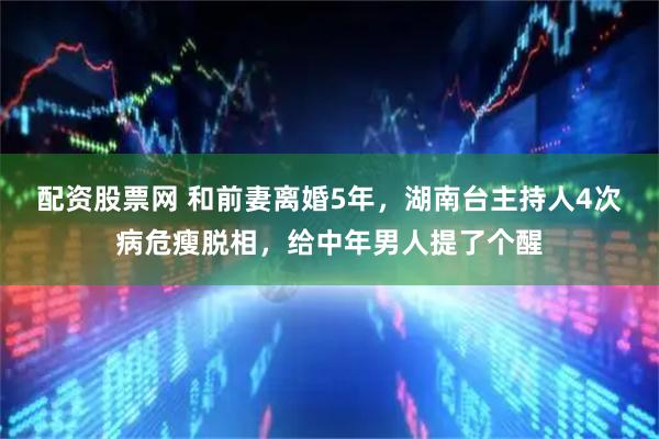 配资股票网 和前妻离婚5年，湖南台主持人4次病危瘦脱相，给中年男人提了个醒