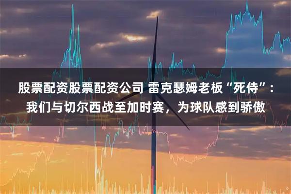 股票配资股票配资公司 雷克瑟姆老板“死侍”：我们与切尔西战至加时赛，为球队感到骄傲