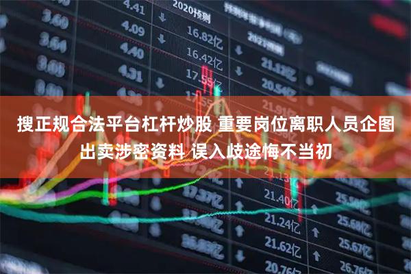 搜正规合法平台杠杆炒股 重要岗位离职人员企图出卖涉密资料 误入歧途悔不当初