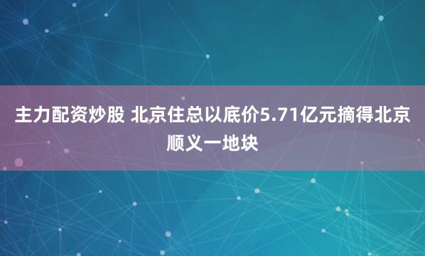 主力配资炒股 北京住总以底价5.71亿元摘得北京顺义一地块