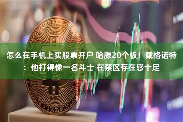 怎么在手机上买股票开户 哈滕20个板!戴格诺特:他打得像一名斗士 在禁区存在感十足