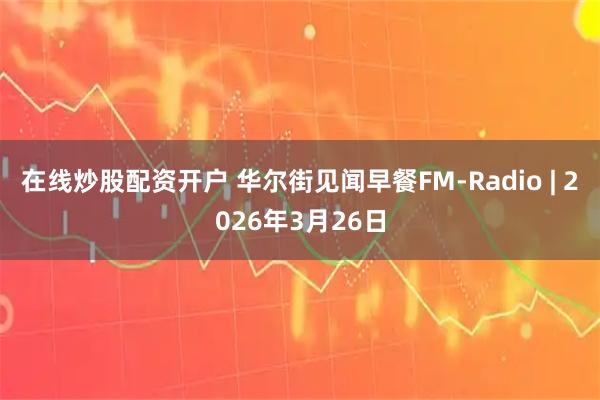 在线炒股配资开户 华尔街见闻早餐FM-Radio | 2026年3月26日
