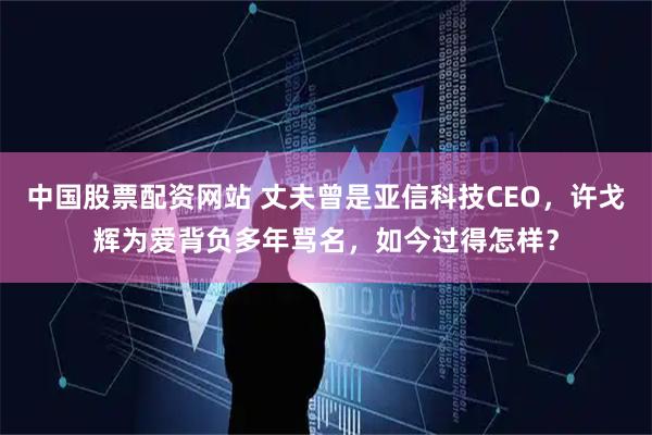 中国股票配资网站 丈夫曾是亚信科技CEO，许戈辉为爱背负多年骂名，如今过得怎样？