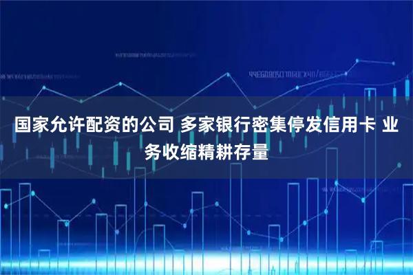 国家允许配资的公司 多家银行密集停发信用卡 业务收缩精耕存量