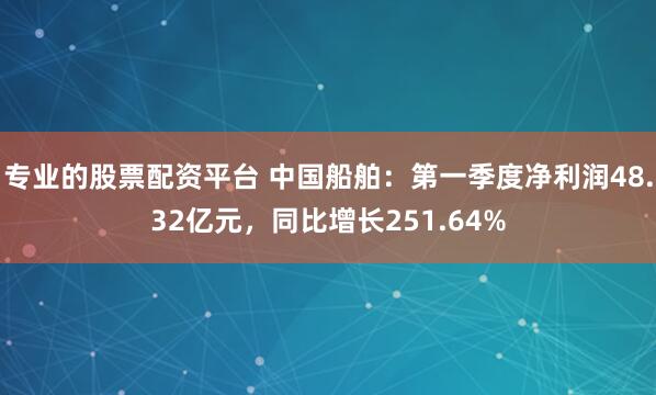 专业的股票配资平台 中国船舶：第一季度净利润48.32亿元，同比增长251.64%