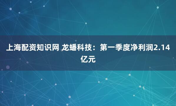 上海配资知识网 龙蟠科技：第一季度净利润2.14亿元