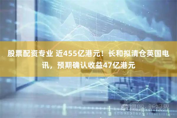股票配资专业 近455亿港元！长和拟清仓英国电讯，预期确认收益47亿港元