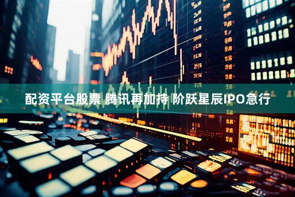 配资平台股票 腾讯再加持 阶跃星辰IPO急行
