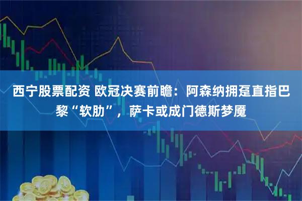 西宁股票配资 欧冠决赛前瞻：阿森纳拥趸直指巴黎“软肋”，萨卡或成门德斯梦魇
