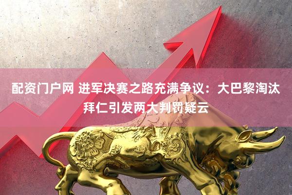 配资门户网 进军决赛之路充满争议：大巴黎淘汰拜仁引发两大判罚疑云