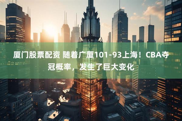 厦门股票配资 随着广厦101-93上海！CBA夺冠概率，发生了巨大变化