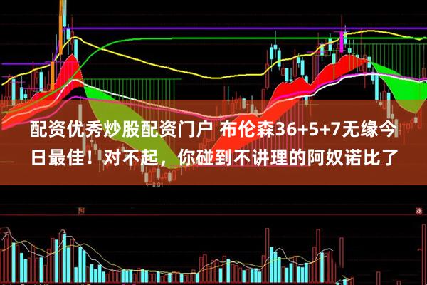配资优秀炒股配资门户 布伦森36+5+7无缘今日最佳！对不起，你碰到不讲理的阿奴诺比了
