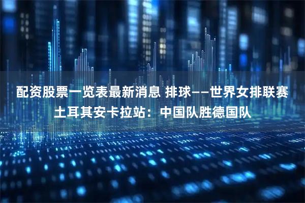 配资股票一览表最新消息 排球——世界女排联赛土耳其安卡拉站：中国队胜德国队