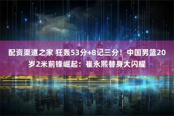 配资渠道之家 狂轰53分+8记三分！中国男篮20岁2米前锋崛起：崔永熙替身大闪耀