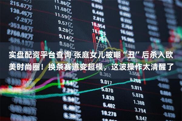 实盘配资平台查询 张庭女儿被嘲“丑”后杀入欧美时尚圈！换条赛道变超模，这波操作太清醒了