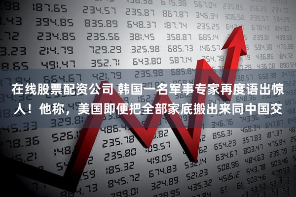 在线股票配资公司 韩国一名军事专家再度语出惊人！他称，美国即便把全部家底搬出来同中国交