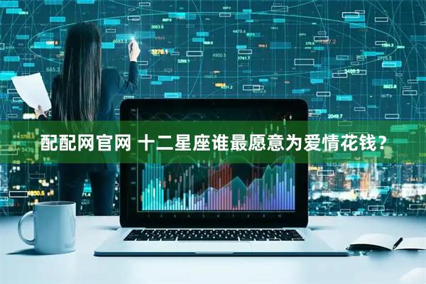 配配网官网 十二星座谁最愿意为爱情花钱？