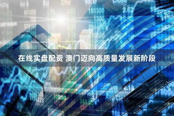 在线实盘配资 澳门迈向高质量发展新阶段