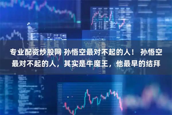 专业配资炒股网 孙悟空最对不起的人！ 孙悟空最对不起的人，其实是牛魔王，他最早的结拜